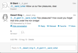 Shot of conversation thread involving two tweets only.   The top tweet is from @__ill_giant, with text: '.@__sand_lurker   Allow us our few pleasures, dear.' In the top right, it reads '10m'.   Below it is a tweet from @__desert_king, with text: 'Few pleasures?   How could you forget that time under the iron bridge!' (top right:   '6m'). Below this is the message 'Retweeted by Ill Giant', below   which is a series of buttons: 'Hide conversation', 'Reply',   'Retweet', 'Favorite', and 'More'. Below those buttons is the   message '1 Retweet', together with @__ill_giant's profile picture.   Below those is a reply box.