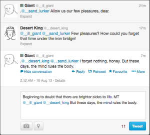 This shows @__sand_lurker's view of @__ill_giant's   latest tweet and its conversational thread. The top tweet is from   @__ill_giant, and reads: '.@__sand_lurker Allow us our few   pleasures, dear.' In the top right, it reads: '21m'. The next tweet   down is from @__desert_king, and reads: '@__ill_giant @__sand_lurker   Few pleasures? How could you forget that time under the iron   bridge!'. In the top right, it reads: '17m'. The lowest tweet is   from @__ill_giant, and reads: '.@__desert_king @__sand_lurker I   forget nothing, honey. But these days, the mind rules the body.' In   the top right, it reads: '7m'. Below the text of this lowest tweet   are the following buttons: 'Hide conversation', 'Reply', 'Retweet',   'Favourite', and 'More'. Beneath those is the text: '2:12 AM - 16   Aug 13 - Details'. This text is above a reply box, in which the   following text has been entered: 'Beginning to doubt that there are   brighter sides to life. MT @__ill_giant @__desert_king But these days, the mind rules the body.'